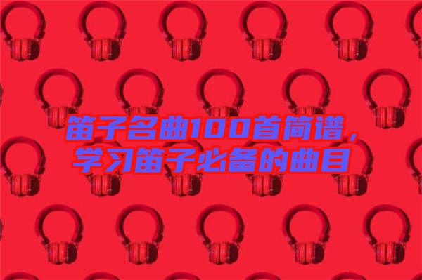 笛子名曲100首簡譜，學(xué)習(xí)笛子必備的曲目