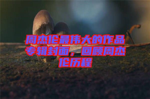 周杰倫最偉大的作品專輯封面，回顧周杰倫歷程