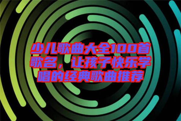 少兒歌曲大全100首歌名，讓孩子快樂學(xué)唱的經(jīng)典歌曲推薦