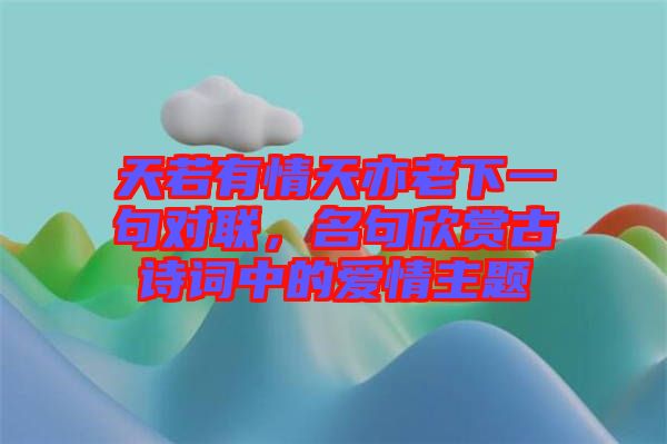 天若有情天亦老下一句對(duì)聯(lián)，名句欣賞古詩(shī)詞中的愛(ài)情主題