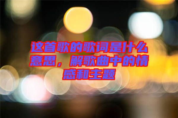 這首歌的歌詞是什么意思，解歌曲中的情感和主題