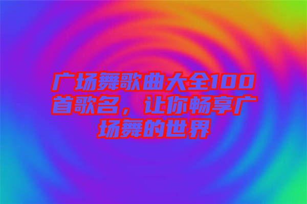 廣場舞歌曲大全100首歌名，讓你暢享廣場舞的世界