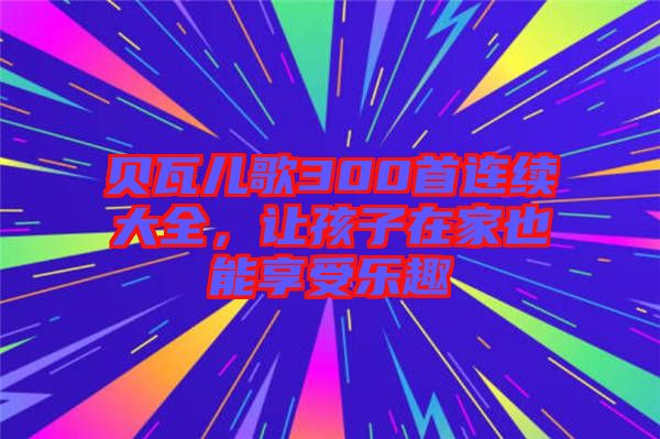 貝瓦兒歌300首連續(xù)大全，讓孩子在家也能享受樂趣