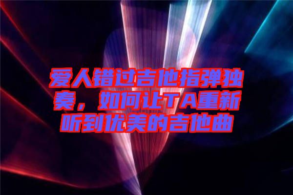 愛人錯過吉他指彈獨奏，如何讓TA重新聽到優(yōu)美的吉他曲