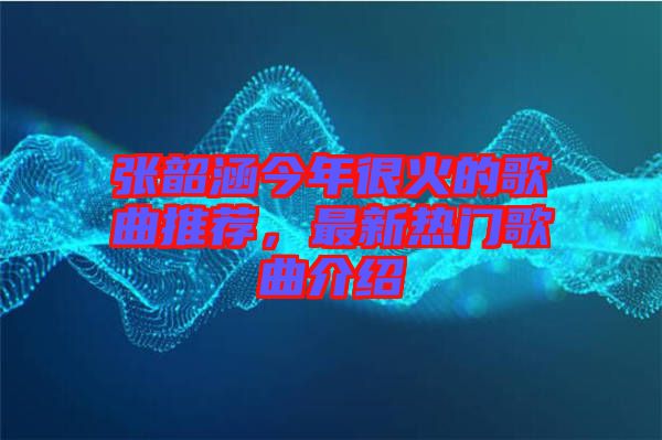 張韶涵今年很火的歌曲推薦，最新熱門歌曲介紹