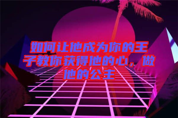 如何讓他成為你的王子教你獲得他的心，做他的公主