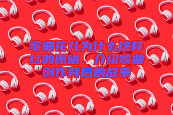 歌曲花兒為什么這樣紅的原唱，介紹歌曲創(chuàng)作背后的故事