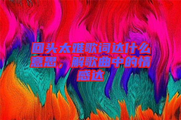 回頭太難歌詞達什么意思，解歌曲中的情感達