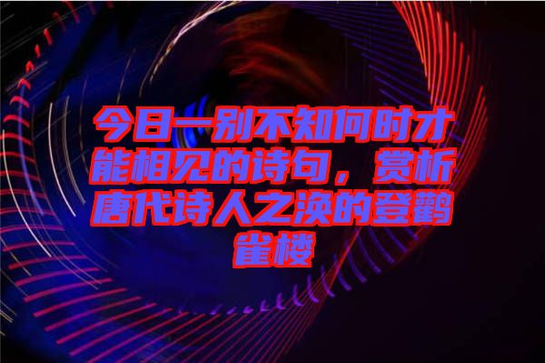 今日一別不知何時才能相見的詩句，賞析唐代詩人之渙的登鸛雀樓