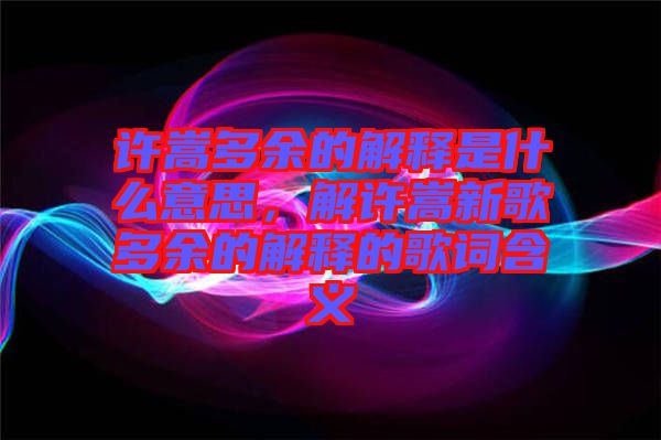 許嵩多余的解釋是什么意思，解許嵩新歌多余的解釋的歌詞含義