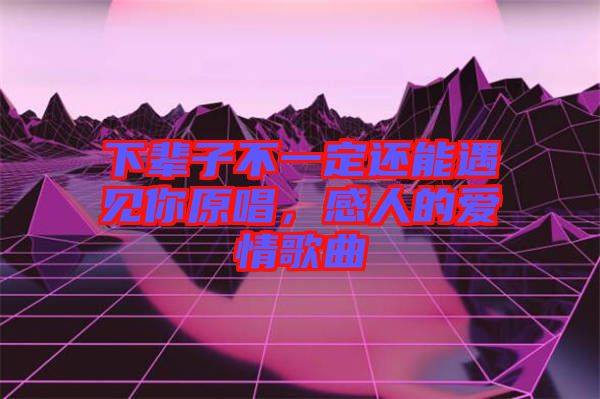 下輩子不一定還能遇見你原唱，感人的愛情歌曲