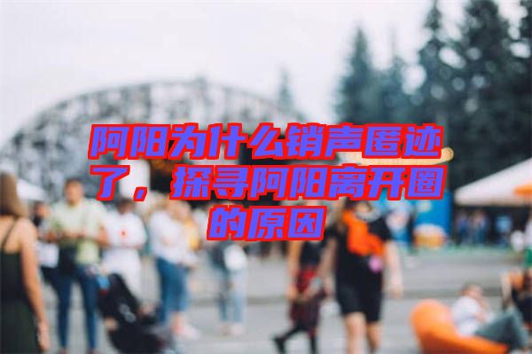 阿陽為什么銷聲匿跡了，探尋阿陽離開圈的原因