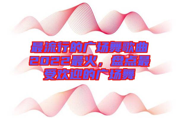 最流行的廣場(chǎng)舞歌曲2022最火，盤(pán)點(diǎn)最受歡迎的廣場(chǎng)舞