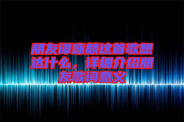 朋友譚詠麟這首歌想達什么，詳細介紹朋友歌詞意義