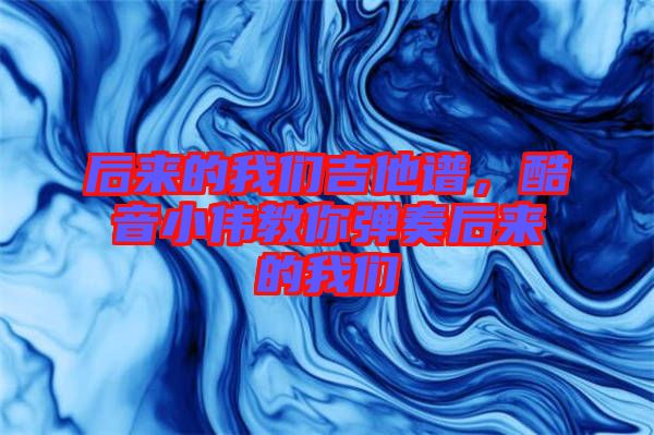 后來的我們吉他譜，酷音小偉教你彈奏后來的我們