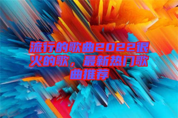 流行的歌曲2022很火的歌，最新熱門歌曲推薦