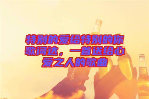 特別的愛給特別的你歌詞達(dá)，一首送給心愛之人的歌曲