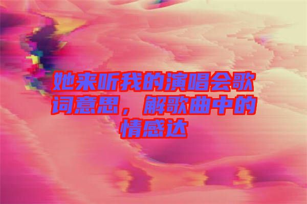 她來聽我的演唱會歌詞意思，解歌曲中的情感達(dá)