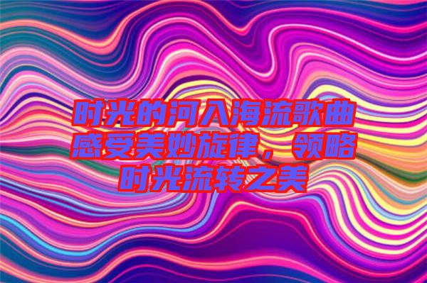 時(shí)光的河入海流歌曲感受美妙旋律，領(lǐng)略時(shí)光流轉(zhuǎn)之美