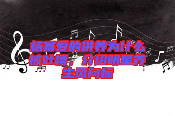 楊冪愛的供養(yǎng)為什么被吐槽，介紹明星養(yǎng)生風(fēng)向標(biāo)