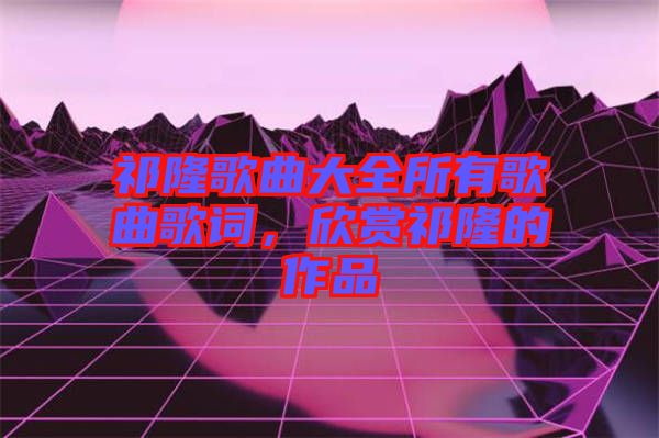 祁隆歌曲大全所有歌曲歌詞，欣賞祁隆的作品