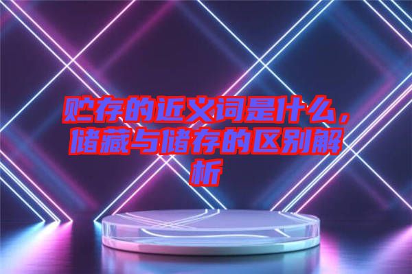 貯存的近義詞是什么，儲藏與儲存的區(qū)別解析