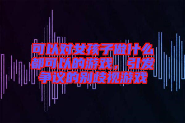 可以對女孩子做什么都可以的游戲，引發(fā)爭議的別歧視游戲