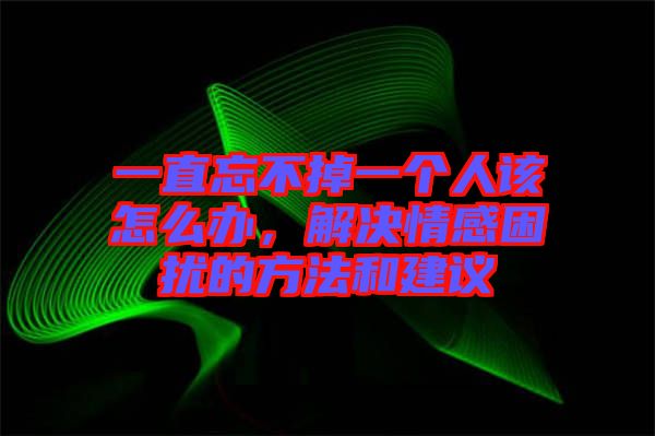 一直忘不掉一個人該怎么辦，解決情感困擾的方法和建議