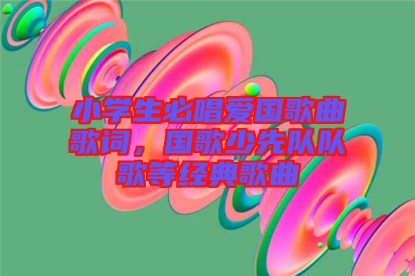 小學(xué)生必唱愛國歌曲歌詞，國歌少先隊(duì)隊(duì)歌等經(jīng)典歌曲