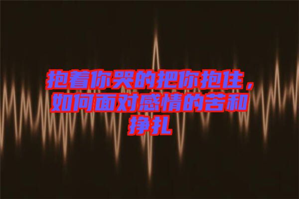 抱著你哭的把你抱住，如何面對感情的苦和掙扎