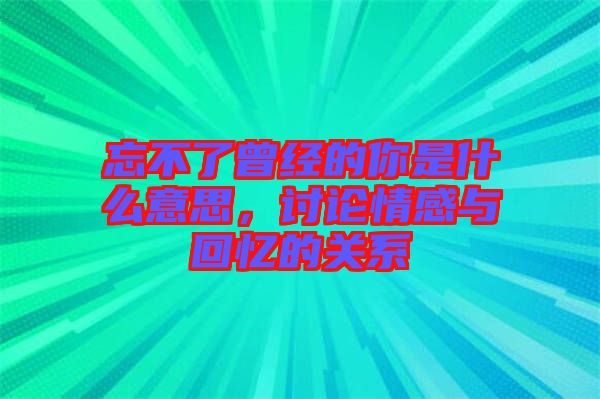 忘不了曾經(jīng)的你是什么意思，討論情感與回憶的關系