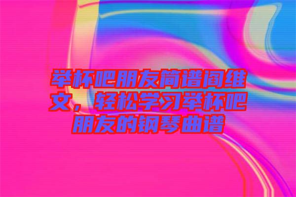 舉杯吧朋友簡譜閻維文，輕松學習舉杯吧朋友的鋼琴曲譜