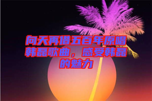 向天再借五百年原唱韓磊歌曲，感受韓磊的魅力