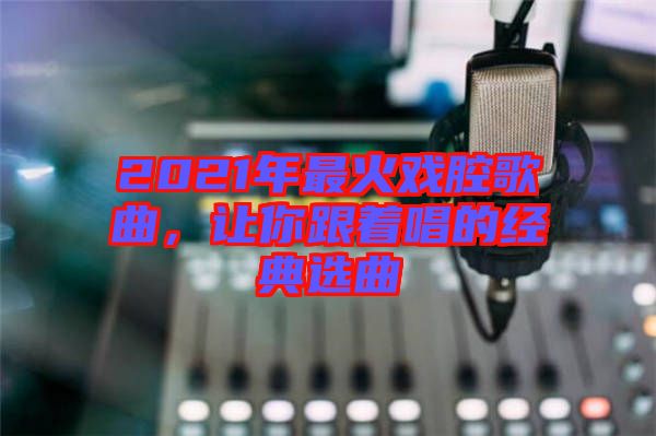 2021年最火戲腔歌曲，讓你跟著唱的經(jīng)典選曲