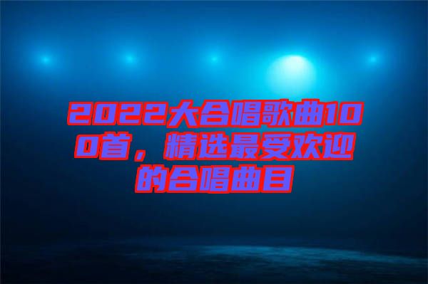 2022大合唱歌曲100首，精選最受歡迎的合唱曲目