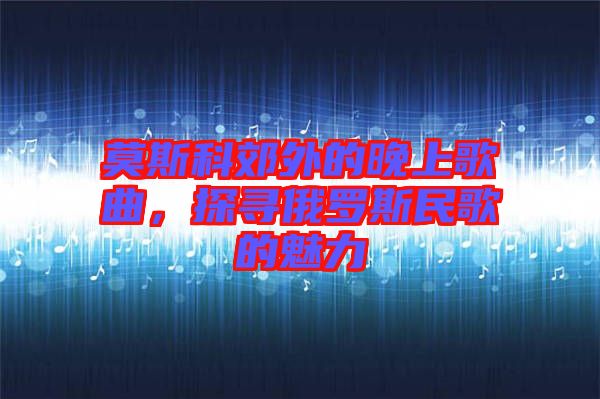 莫斯科郊外的晚上歌曲，探尋俄羅斯民歌的魅力