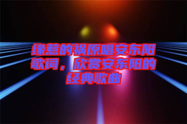 緣惹的禍原唱安東陽歌詞，欣賞安東陽的經典歌曲