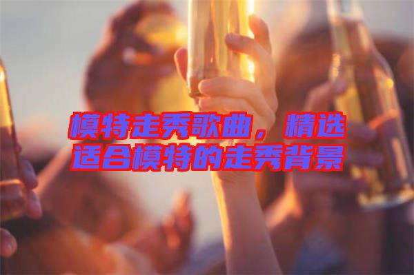 模特走秀歌曲，精選適合模特的走秀背景