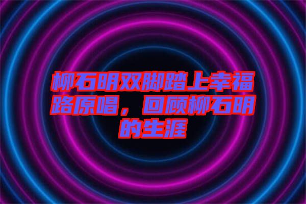 柳石明雙腳踏上幸福路原唱，回顧柳石明的生涯