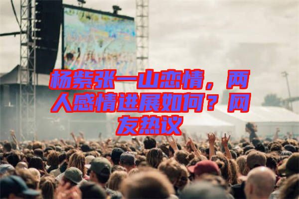 楊紫張一山戀情，兩人感情進(jìn)展如何？網(wǎng)友熱議