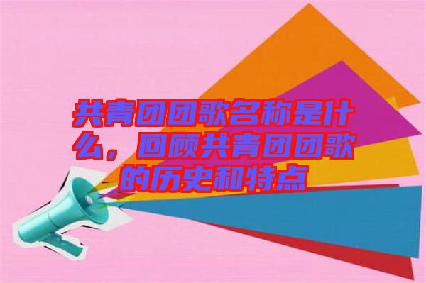 共青團(tuán)團(tuán)歌名稱(chēng)是什么，回顧共青團(tuán)團(tuán)歌的歷史和特點(diǎn)