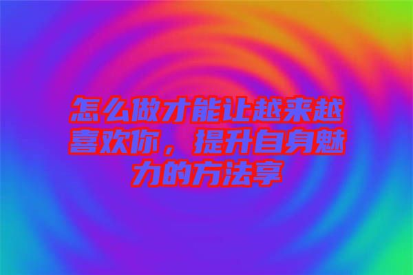 怎么做才能讓越來越喜歡你，提升自身魅力的方法享