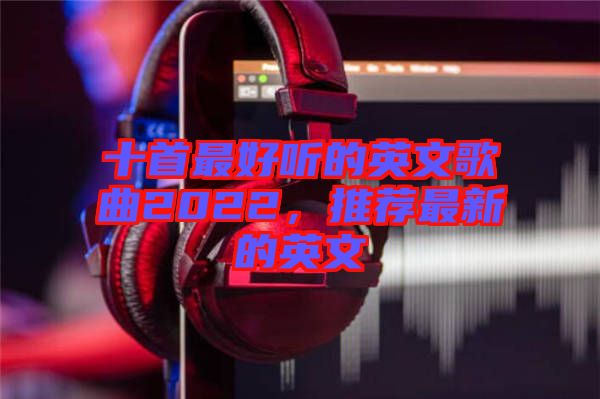 十首最好聽的英文歌曲2022，推薦最新的英文