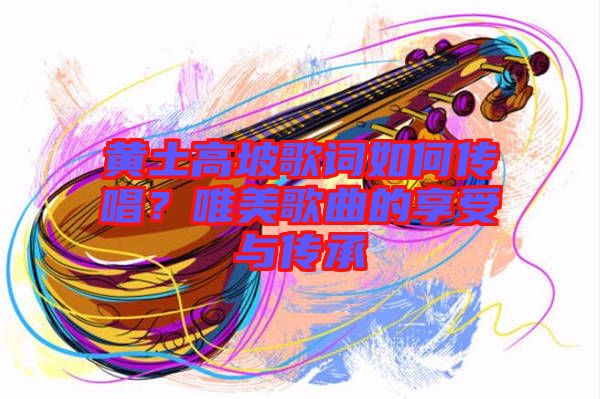 黃土高坡歌詞如何傳唱？唯美歌曲的享受與傳承