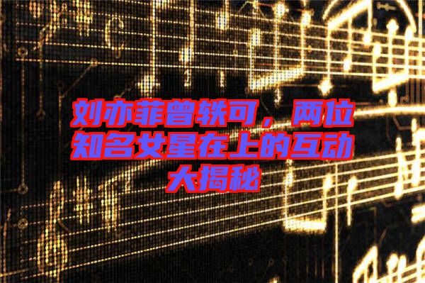 劉亦菲曾軼可，兩位知名女星在上的互動(dòng)大揭秘