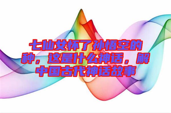 七仙女懷了孫悟空的種，這是什么神話，解中國古代神話故事