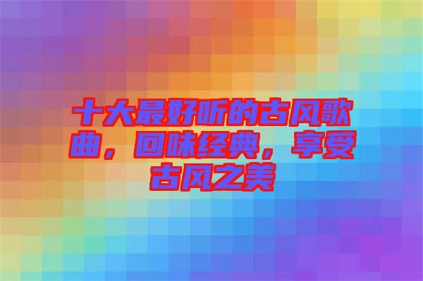 十大最好聽的古風歌曲，回味經(jīng)典，享受古風之美