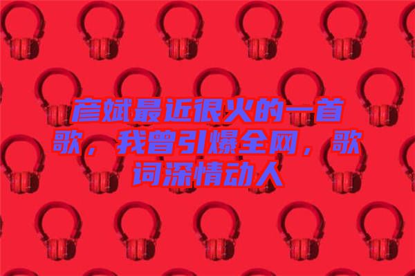 彥斌最近很火的一首歌，我曾引爆全網(wǎng)，歌詞深情動(dòng)人