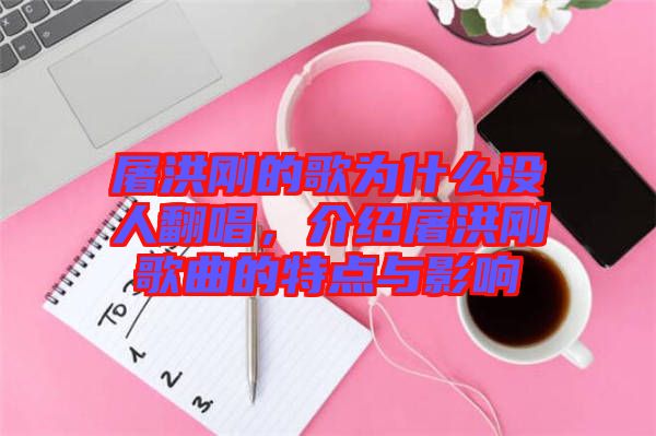 屠洪剛的歌為什么沒人翻唱，介紹屠洪剛歌曲的特點與影響