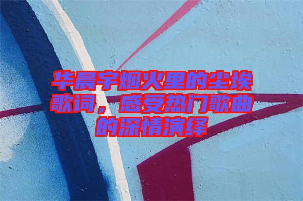 華晨宇煙火里的塵埃歌詞，感受熱門(mén)歌曲的深情演繹